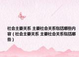 社會主要關系 主要社會關系包括哪些內容（社會主要關系 主要社會關系包括哪些）