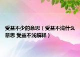 受益不少的意思（受益不淺什么意思 受益不淺解釋）