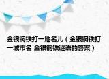 金銀銅鐵打一地名兒（金銀銅鐵打一城市名 金銀銅鐵謎語的答案）