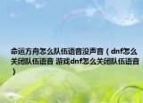 命運方舟怎么隊伍語音沒聲音（dnf怎么關閉隊伍語音 游戲dnf怎么關閉隊伍語音）