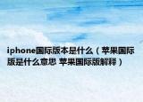 iphone國際版本是什么（蘋果國際版是什么意思 蘋果國際版解釋）