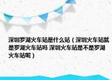 深圳羅湖火車站是什么站（深圳火車站就是羅湖火車站嗎 深圳火車站是不是羅湖火車站呢）