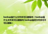 backup是什么文件夾可以刪除嗎（backup是什么文件夾可以刪除嗎 backup是何文件夾可不可以刪除）