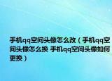 手機qq空間頭像怎么改（手機qq空間頭像怎么換 手機qq空間頭像如何更換）