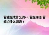 若能組成什么詞?（若組詞語(yǔ) 若能組什么詞語(yǔ)）