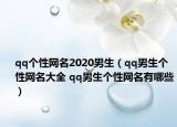 qq個性網(wǎng)名2020男生（qq男生個性網(wǎng)名大全 qq男生個性網(wǎng)名有哪些）