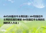 dnf100版本牛頭怪樂園（dnf改版后牛頭怪的樂園在哪里 dnf改版后牛頭怪的樂園的進(jìn)入方法）