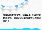 紅旗h9價(jià)格多少錢(qián)一輛2022（紅旗h9價(jià)格多少錢(qián)一輛2021 紅旗h9是什么時(shí)候上市的）