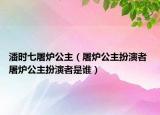 潘時(shí)七屠爐公主（屠爐公主扮演者 屠爐公主扮演者是誰(shuí)）