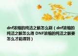 dnf濃縮的純潔之骸怎么刷（dnf濃縮的純潔之骸怎么得 DNF濃縮的純潔之骸要怎么才能得到）