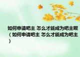 如何申請(qǐng)吧主 怎么才能成為吧主呢（如何申請(qǐng)吧主 怎么才能成為吧主）