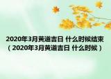 2020年3月黃道吉日 什么時(shí)候結(jié)束（2020年3月黃道吉日 什么時(shí)候）