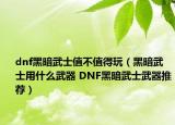 dnf黑暗武士值不值得玩（黑暗武士用什么武器 DNF黑暗武士武器推薦）