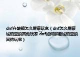 dnf在城鎮(zhèn)怎么屏蔽玩家（dnf怎么屏蔽城鎮(zhèn)里的其他玩家 dnf如何屏蔽城鎮(zhèn)里的其他玩家）