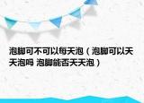 泡腳可不可以每天泡（泡腳可以天天泡嗎 泡腳能否天天泡）