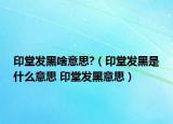 印堂發(fā)黑啥意思?（印堂發(fā)黑是什么意思 印堂發(fā)黑意思）