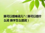 換可以組啥詞兒?（換可以組什么詞 換字怎么組詞）