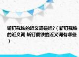 斬釘截鐵的近義詞是啥?（斬釘截鐵的近義詞 斬釘截鐵的近義詞有哪些）