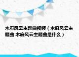 木府風(fēng)云主題曲視頻（木府風(fēng)云主題曲 木府風(fēng)云主題曲是什么）