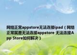 網(wǎng)絡(luò)正常appstore無法連接ipad（網(wǎng)絡(luò)正常就是無法連接appstore 無法連接App Store如何解決）